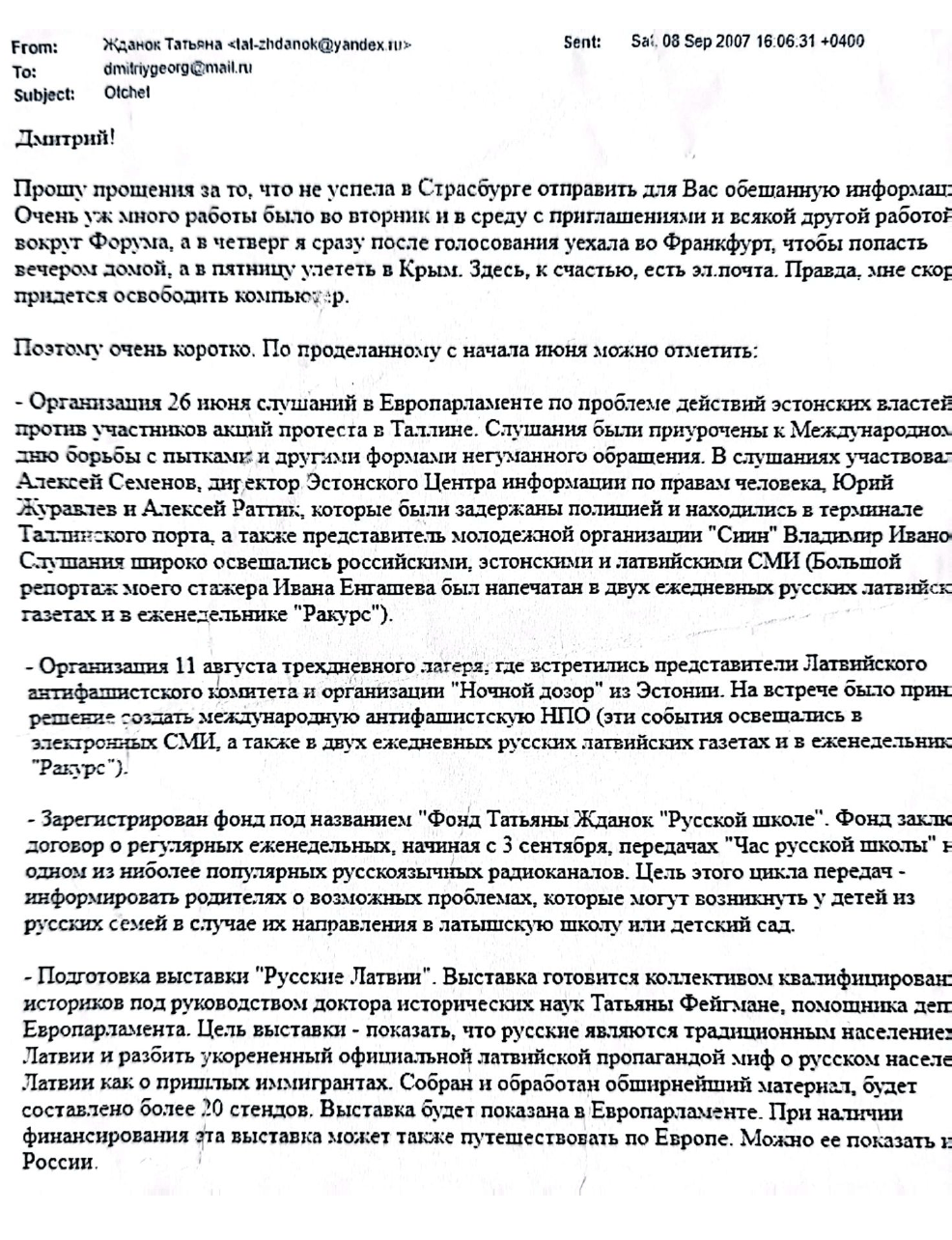 Email from Tatjana Ždanoka to her FSB handler Dmitry Gladey, dated September 8, 2007, in which Ždanoka apologizes she could not send  “the promised information” sooner and  provides a report of all the activities she has been conducting since June 2007. The list includes the organization of a public hearing in the European Parliament about the mistreatment of pro-Russian protesters by the Estonian authorities. 