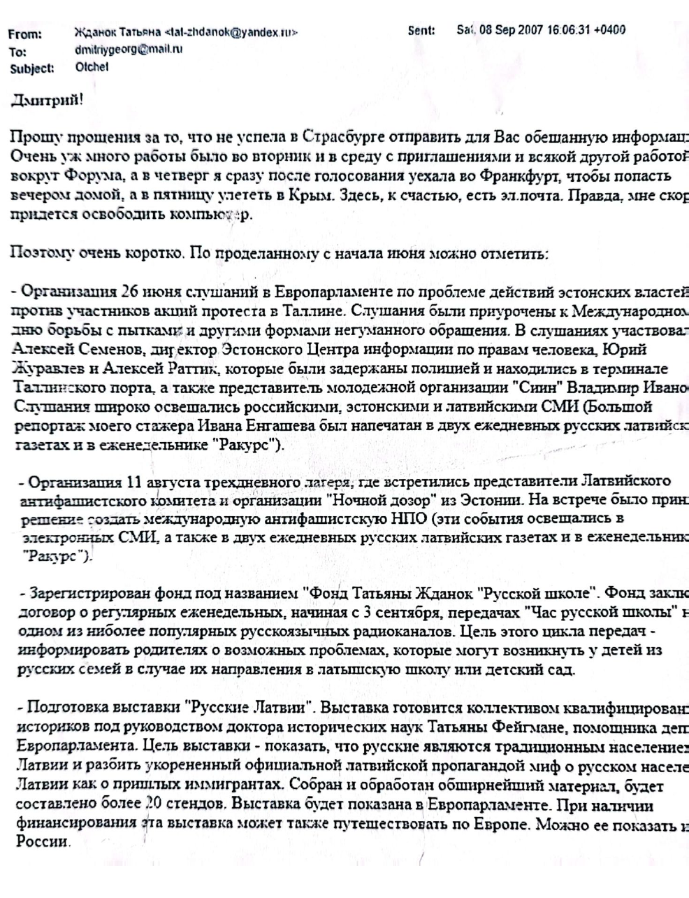 Email from Tatjana Ždanoka to her FSB handler Dmitry Gladey, dated September 8, 2007, in which Ždanoka apologizes she could not send  “the promised information” sooner and  provides a report of all the activities she has been conducting since June 2007. The list includes the organization of a public hearing in the European Parliament about the mistreatment of pro-Russian protesters by the Estonian authorities. 
